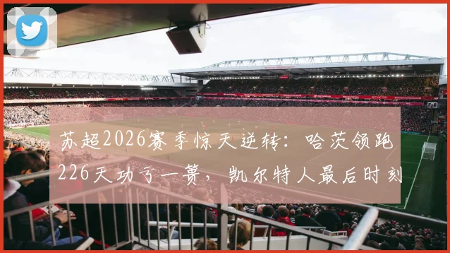 苏超2026赛季惊天逆转：哈茨领跑226天功亏一篑，凯尔特人最后时刻翻盘夺冠全纪实