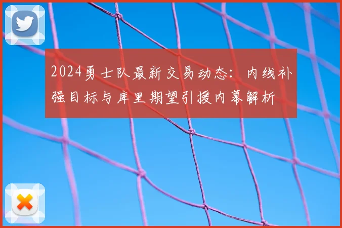 2024勇士队最新交易动态:内线补强目标与库里期望引援内幕解析