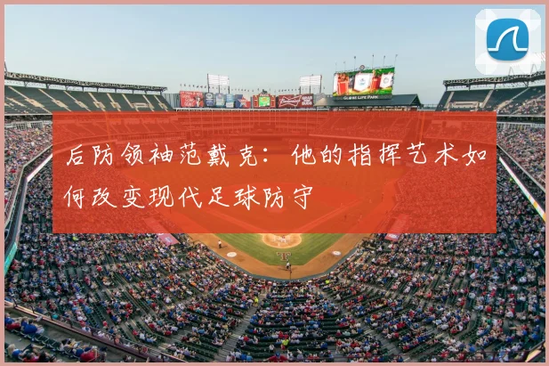 后防领袖范戴克：他的指挥艺术如何改变现代足球防守