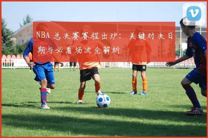 NBA 总决赛赛程出炉:关键对决日期与必看场次全解析