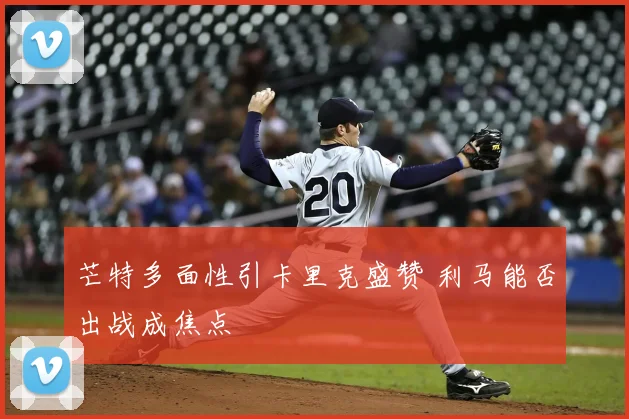 芒特多面性引卡里克盛赞 利马能否出战成焦点