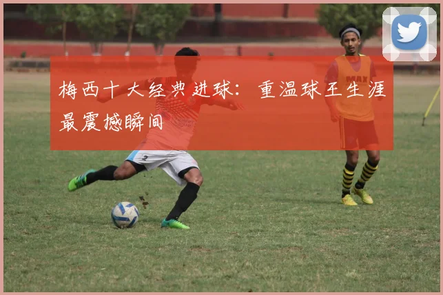 梅西十大经典进球:重温球王生涯最震撼瞬间