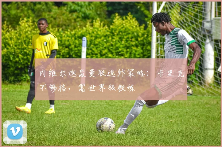 内维尔炮轰曼联选帅策略：卡里克不够格，需世界级教练