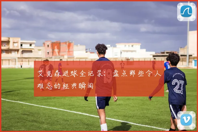 艾克森进球全记录：盘点那些令人难忘的经典瞬间