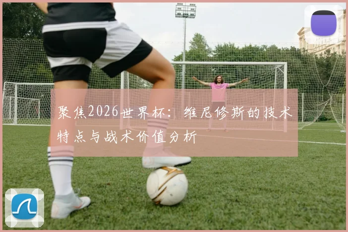 聚焦2026世界杯：维尼修斯的技术特点与战术价值分析