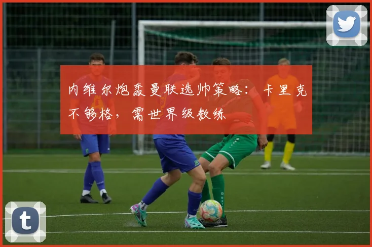 内维尔炮轰曼联选帅策略：卡里克不够格，需世界级教练