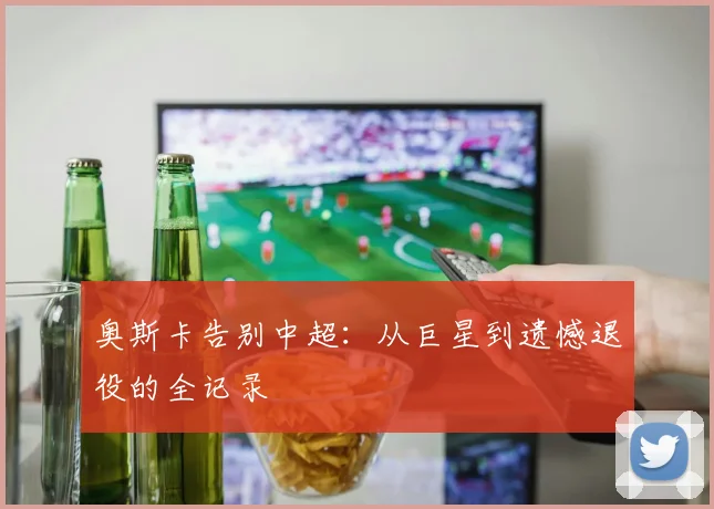 奥斯卡告别中超：从巨星到遗憾退役的全记录
