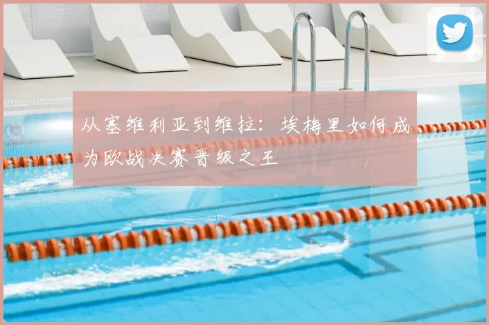 从塞维利亚到维拉：埃梅里如何成为欧战决赛晋级之王