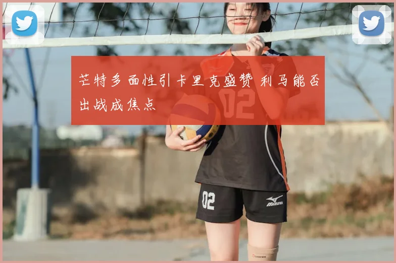 芒特多面性引卡里克盛赞 利马能否出战成焦点