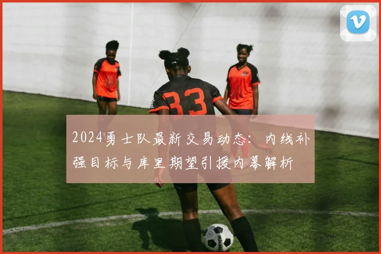 2024勇士队最新交易动态：内线补强目标与库里期望引援内幕解析
