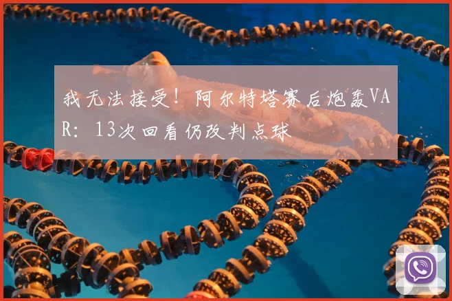 我无法接受！阿尔特塔赛后炮轰VAR：13次回看仍改判点球