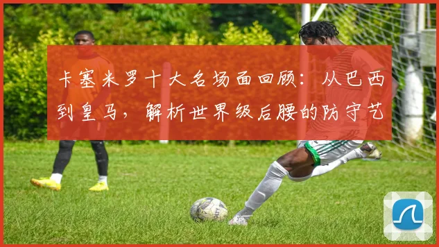 卡塞米罗十大名场面回顾:从巴西到皇马,解析世界级后腰的防守艺术与成长之路