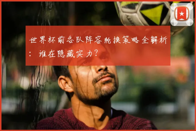 世界杯前各队阵容轮换策略全解析：谁在隐藏实力？
