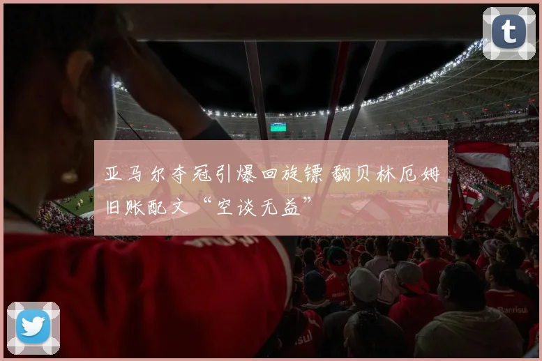 亚马尔夺冠引爆回旋镖 翻贝林厄姆旧账配文“空谈无益”