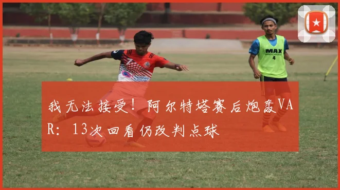 我无法接受!阿尔特塔赛后炮轰VAR:13次回看仍改判点球