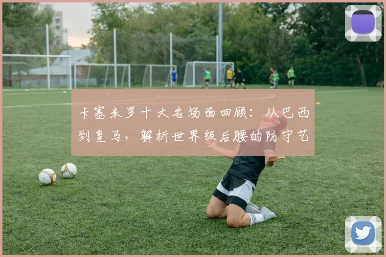 卡塞米罗十大名场面回顾：从巴西到皇马，解析世界级后腰的防守艺术与成长之路