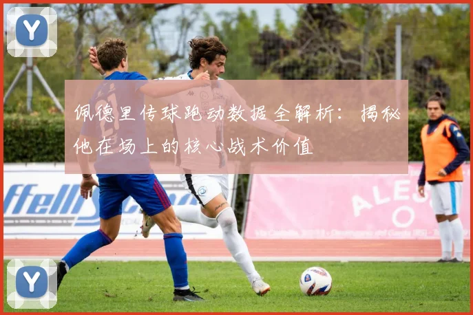 佩德里传球跑动数据全解析：揭秘他在场上的核心战术价值